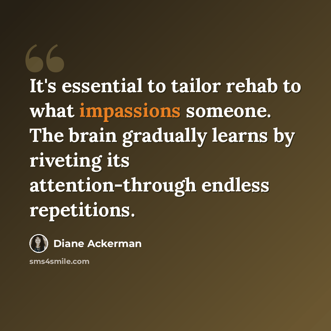 “It's essential to tailor rehab to what impassions someone. The brain gradually learns by riveting its attention-through endless repetitions.” quote by Diane Ackerman