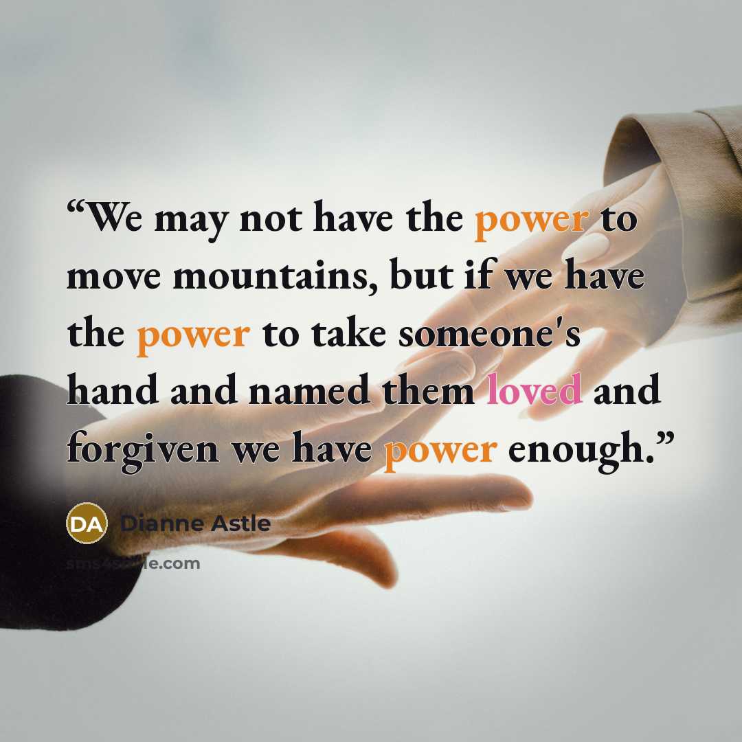 “We may not have the power to move mountains, but if we have the power to take someone's hand and named them loved and forgiven we have power enough.” quote by Dianne Astle