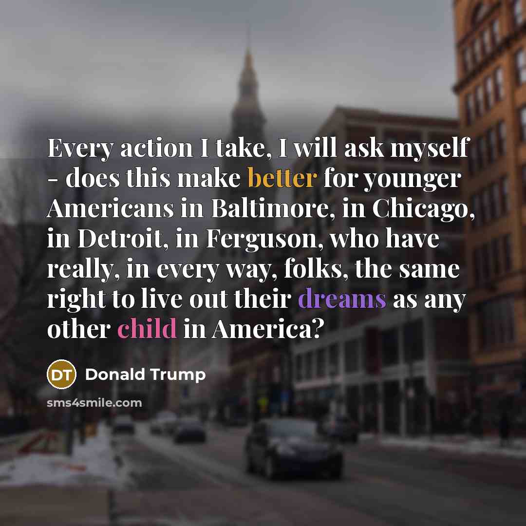 “Every action I take, I will ask myself - does this make better for younger Americans in Baltimore, in Chicago, in Detroit, in Ferguson, who have really, in every way, folks, the same right to live out their dreams as any other child in America?” quote by Donald Trump