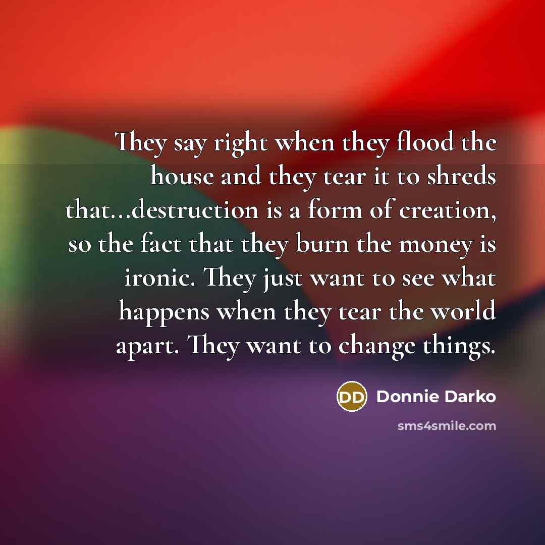 “They say right when they flood the house and they tear it to shreds that...destruction is a form of creation, so the fact that they burn the money is ironic. They just want to see what happens when they tear the world apart. They want to change things.” quote by Donnie Darko