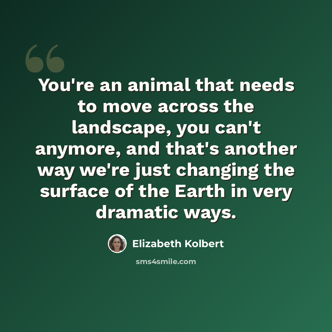 “You're an animal that needs to move across the landscape, you can't anymore, and that's another way we're just changing the surface of the Earth in very dramatic ways.” quote by Elizabeth Kolbert