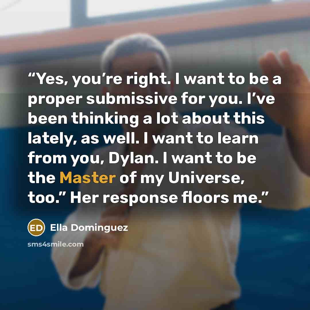 “Yes, you’re right. I want to be a proper submissive for you. I’ve been thinking a lot about this lately, as well. I want to learn from you, Dylan. I want to be the Master of my Universe, too.” Her response floors me.” quote by Ella Dominguez