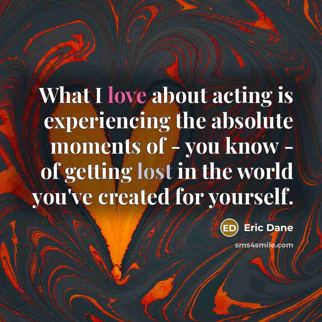 “What I love about acting is experiencing the absolute moments of - you know - of getting lost in the world you've created for yourself.” quote by Eric Dane
