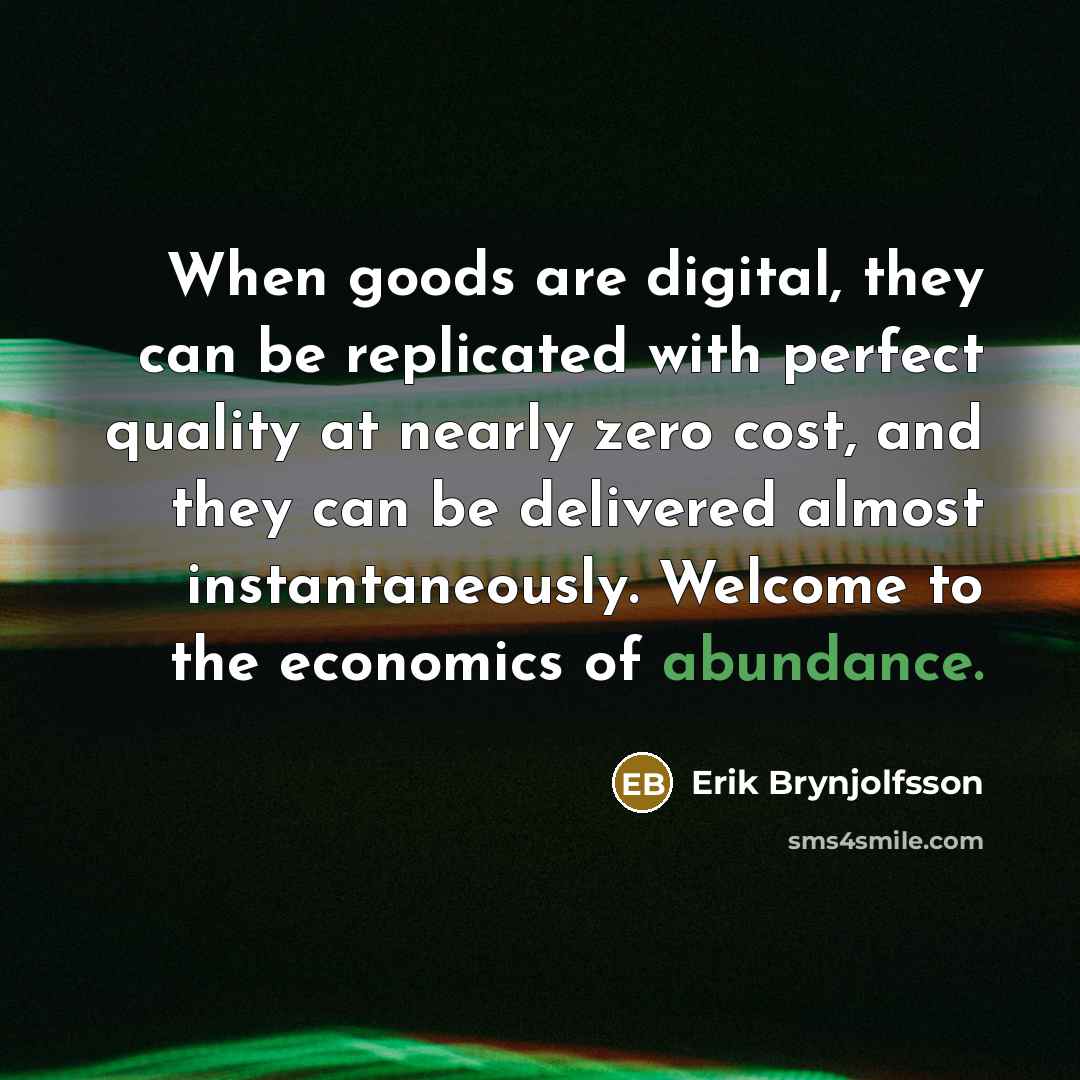 “When goods are digital, they can be replicated with perfect quality at nearly zero cost, and they can be delivered almost instantaneously. Welcome to the economics of abundance.” quote by Erik Brynjolfsson