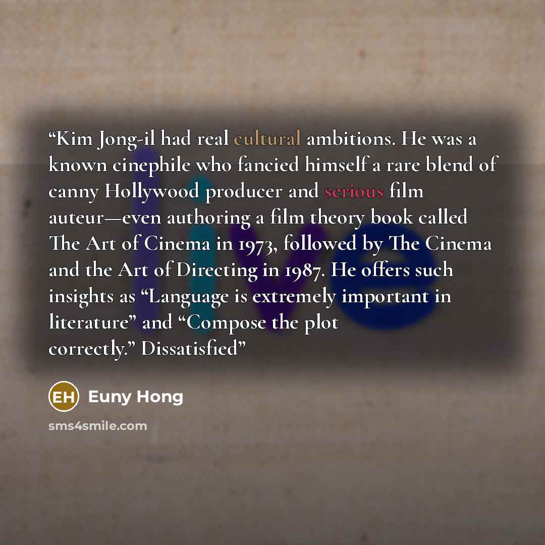 “Kim Jong-il had real cultural ambitions. He was a known cinephile who fancied himself a rare blend of canny Hollywood producer and serious film auteur—even authoring a film theory book called The Art of Cinema in 1973, followed by The Cinema and the Art of Directing in 1987. He offers such…” quote by Euny Hong