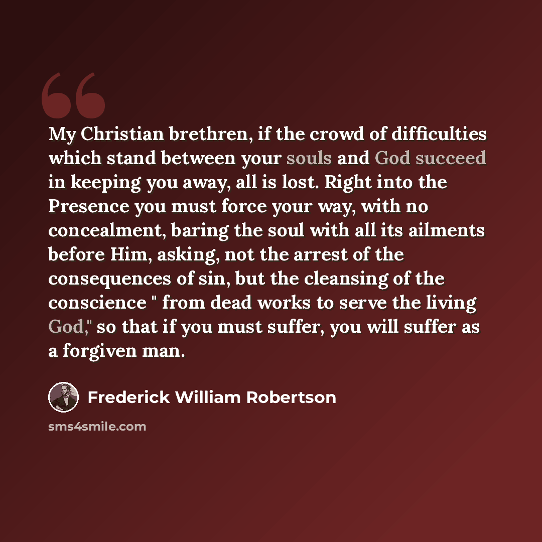 “My Christian brethren, if the crowd of difficulties which stand between your souls and God succeed in keeping you away, all is lost. Right into the Presence you must force your way, with no concealment, baring the soul with all its ailments before Him, asking, not the arrest of the consequences of…” quote by Frederick William Robertson