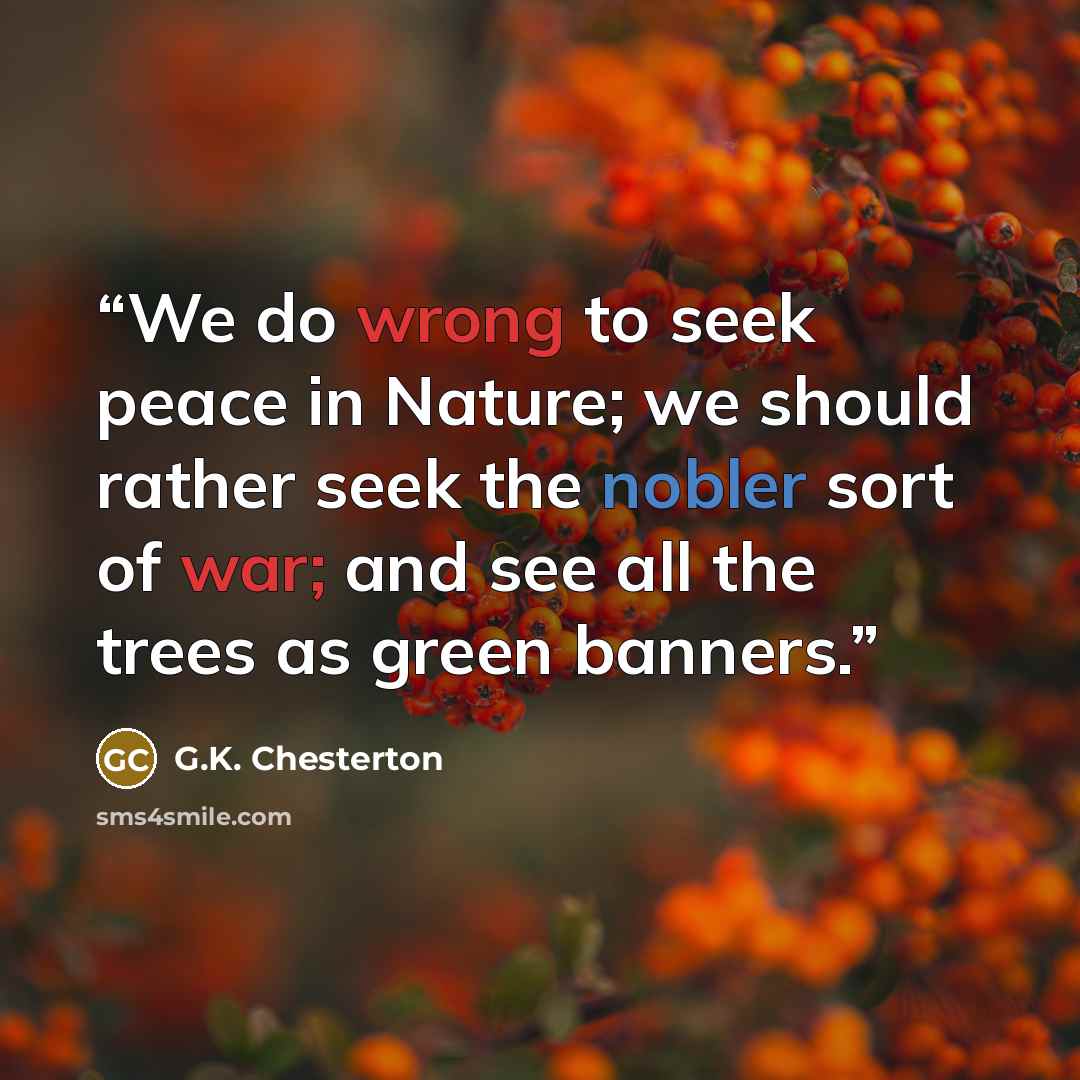 “We do wrong to seek peace in Nature; we should rather seek the nobler sort of war; and see all the trees as green banners.” quote by G.K. Chesterton