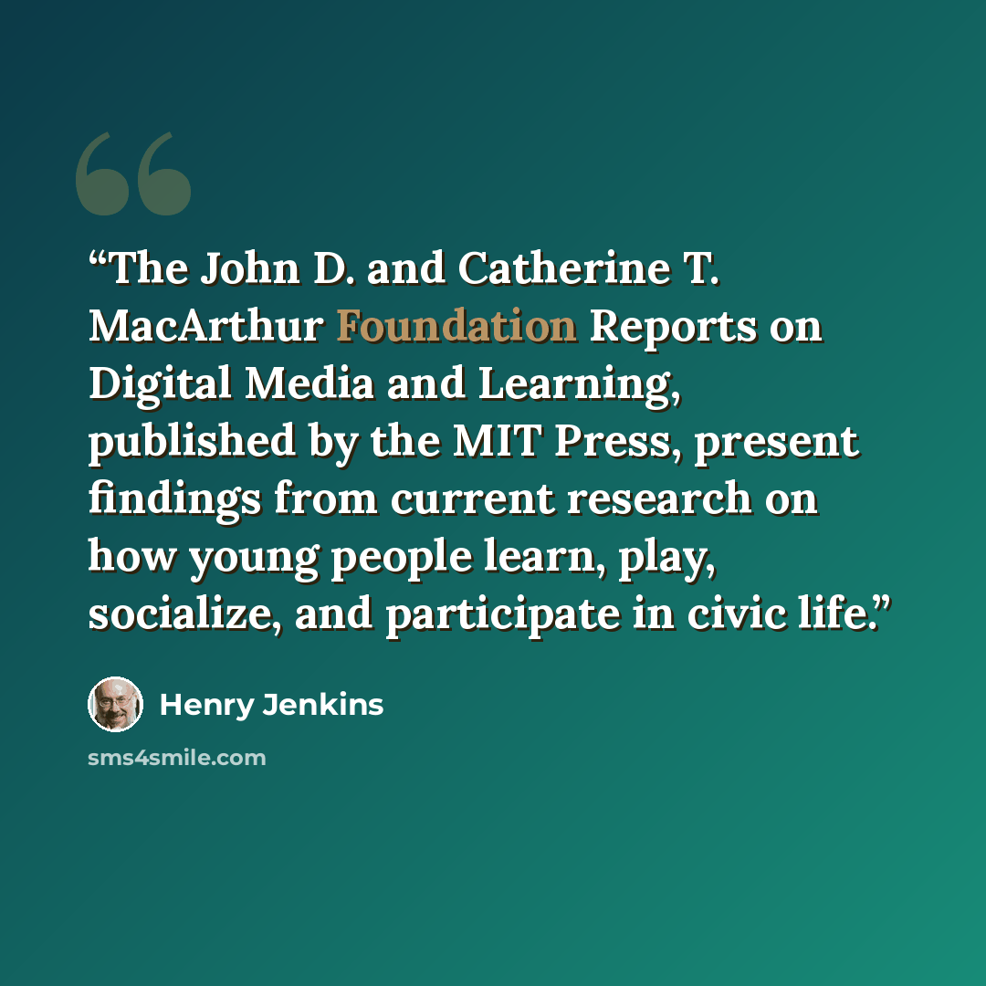 “The John D. and Catherine T. MacArthur Foundation Reports on Digital Media and Learning, published by the MIT Press, present findings from current research on how young people learn, play, socialize, and participate in civic life.” quote by Henry Jenkins