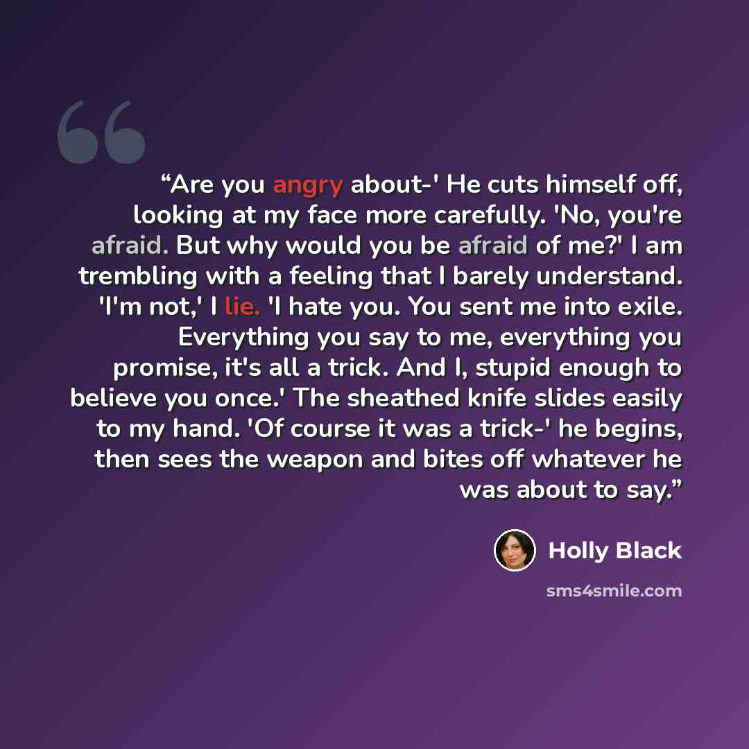 “Are you angry about-' He cuts himself off, looking at my face more carefully. 'No, you're afraid. But why would you be afraid of me?' I am trembling with a feeling that I barely understand. 'I'm not,' I lie. 'I hate you. You sent me into exile. Everything you say to me, everything you promise…” quote by Holly Black