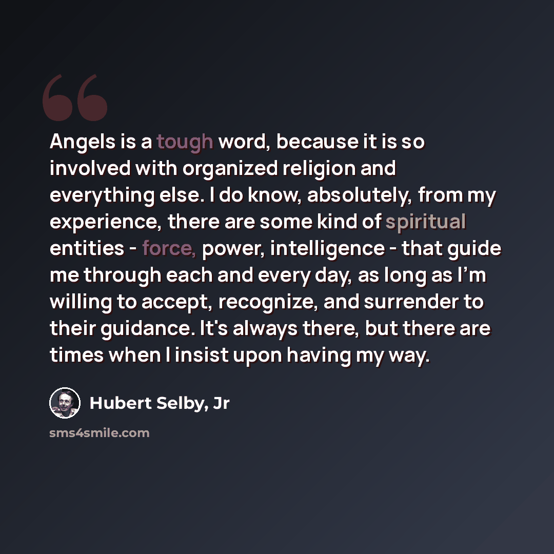 “Angels is a tough word, because it is so involved with organized religion and everything else. I do know, absolutely, from my experience, there are some kind of spiritual entities - force, power, intelligence - that guide me through each and every day, as long as I'm willing to accept, recognize…” quote by Hubert Selby, Jr