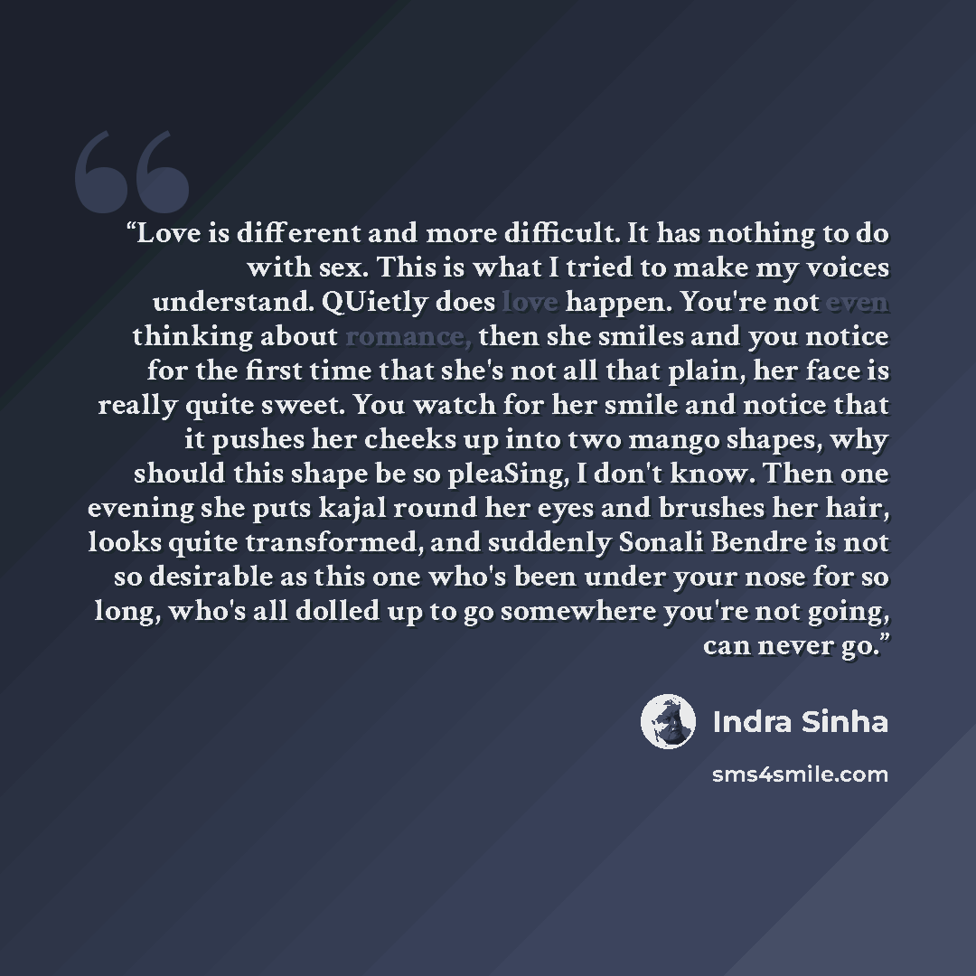 “Love is different and more difficult. It has nothing to do with sex. This is what I tried to make my voices understand. QUietly does love happen. You're not even thinking about romance, then she smiles and you notice for the first time that she's not all that plain, her face is really quite sweet…” quote by Indra Sinha