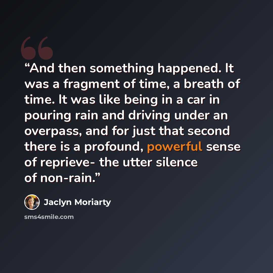 “And then something happened. It was a fragment of time, a breath of time. It was like being in a car in pouring rain and driving under an overpass, and for just that second there is a profound, powerful sense of reprieve- the utter silence of non-rain.” quote by Jaclyn Moriarty