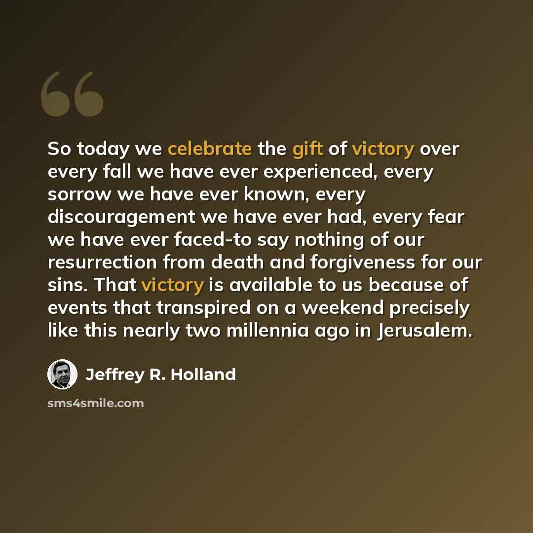 “So today we celebrate the gift of victory over every fall we have ever experienced, every sorrow we have ever known, every discouragement we have ever had, every fear we have ever faced-to say nothing of our resurrection from death and forgiveness for our sins. That victory is available to us…” quote by Jeffrey R. Holland
