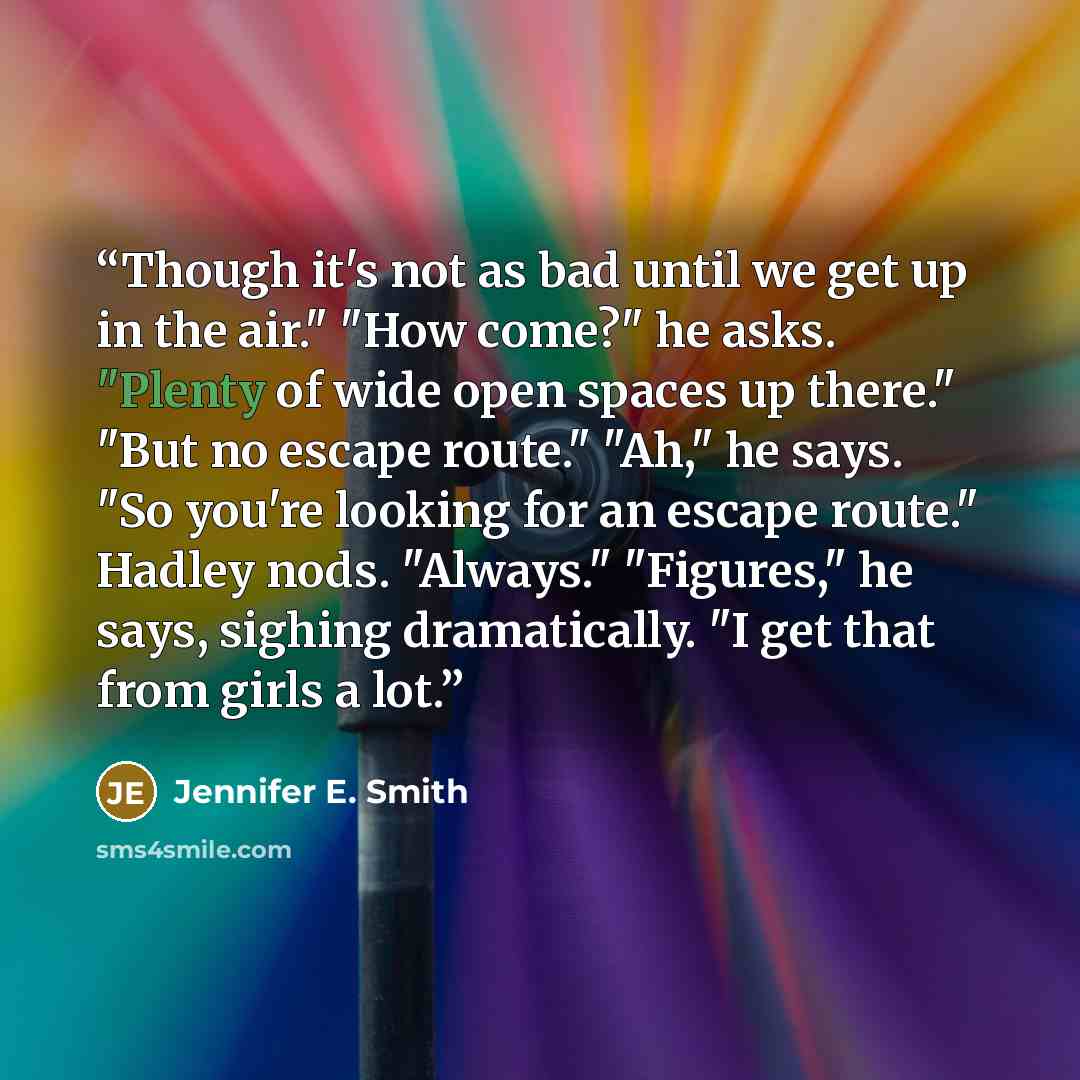 “Though it's not as bad until we get up in the air." "How come?" he asks. "Plenty of wide open spaces up there." "But no escape route." "Ah," he says. "So you're looking for an escape route." Hadley nods. "Always." "Figures," he says, sighing dramatically. "I get that from girls a lot.” quote by Jennifer E. Smith