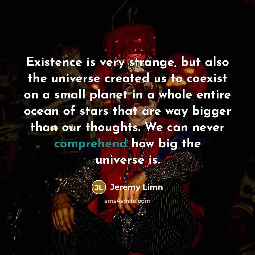 “Existence is very strange, but also the universe created us to coexist on a small planet in a whole entire ocean of stars that are way bigger than our thoughts. We can never comprehend how big the universe is.” quote by Jeremy Limn