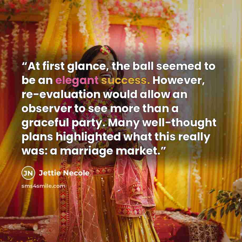 “At first glance, the ball seemed to be an elegant success. However, re-evaluation would allow an observer to see more than a graceful party. Many well-thought plans highlighted what this really was: a marriage market.” quote by Jettie Necole