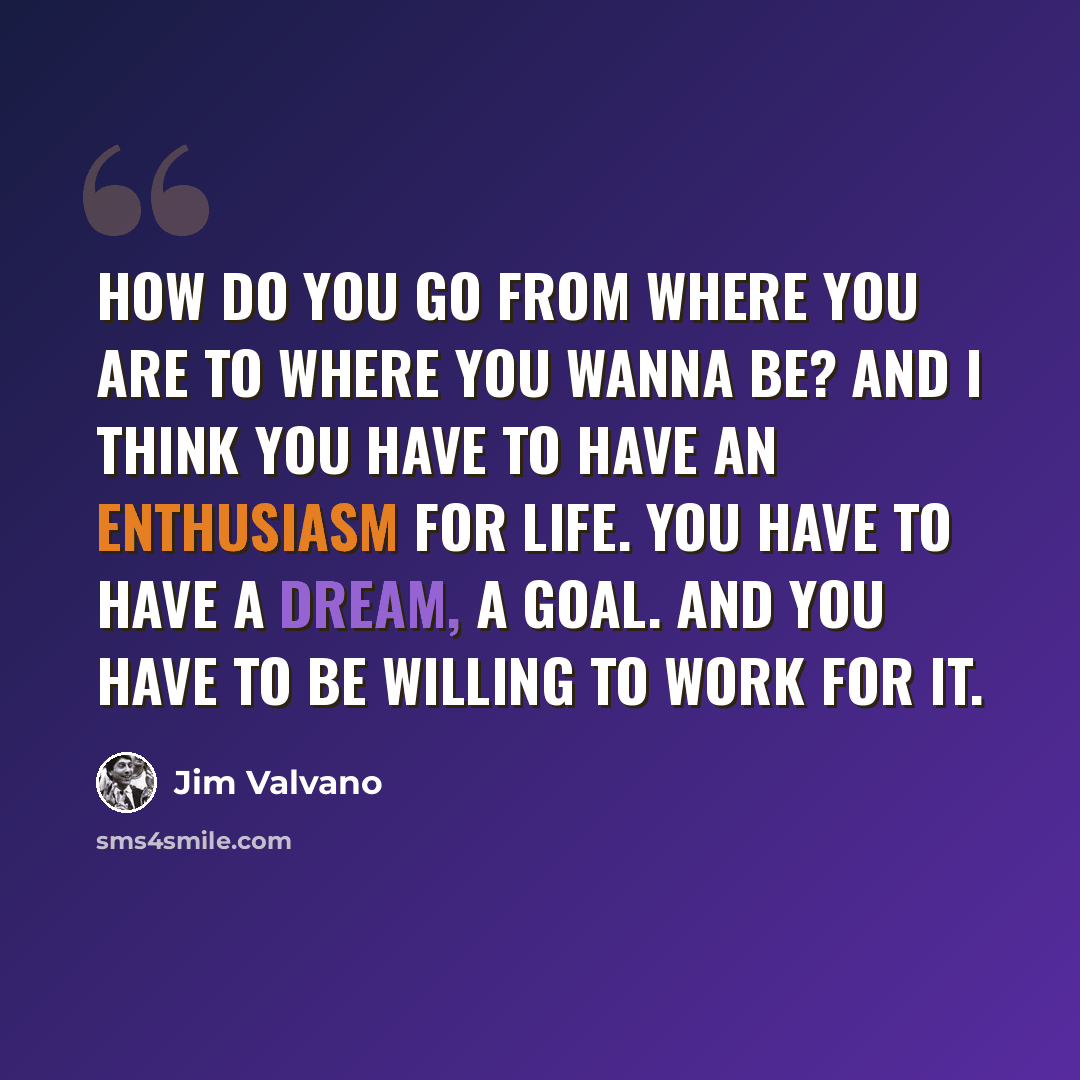 “How do you go from where you are to where you wanna be? And I think you have to have an enthusiasm for life. You have to have a dream, a goal. And you have to be willing to work for it.” quote by Jim Valvano