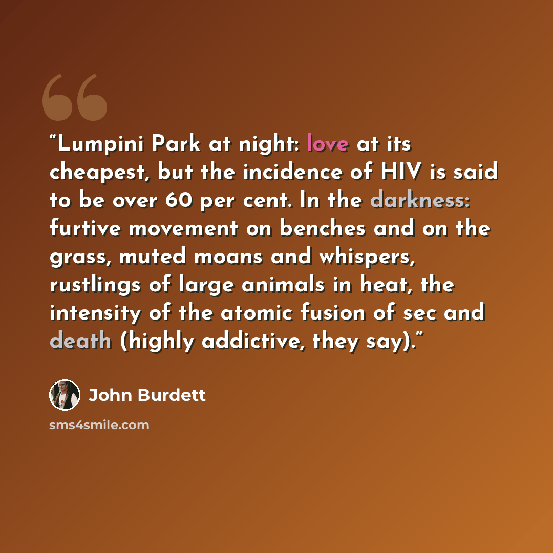 “Lumpini Park at night: love at its cheapest, but the incidence of HIV is said to be over 60 per cent. In the darkness: furtive movement on benches and on the grass, muted moans and whispers, rustlings of large animals in heat, the intensity of the atomic fusion of sec and death (highly addictive…” quote by John Burdett