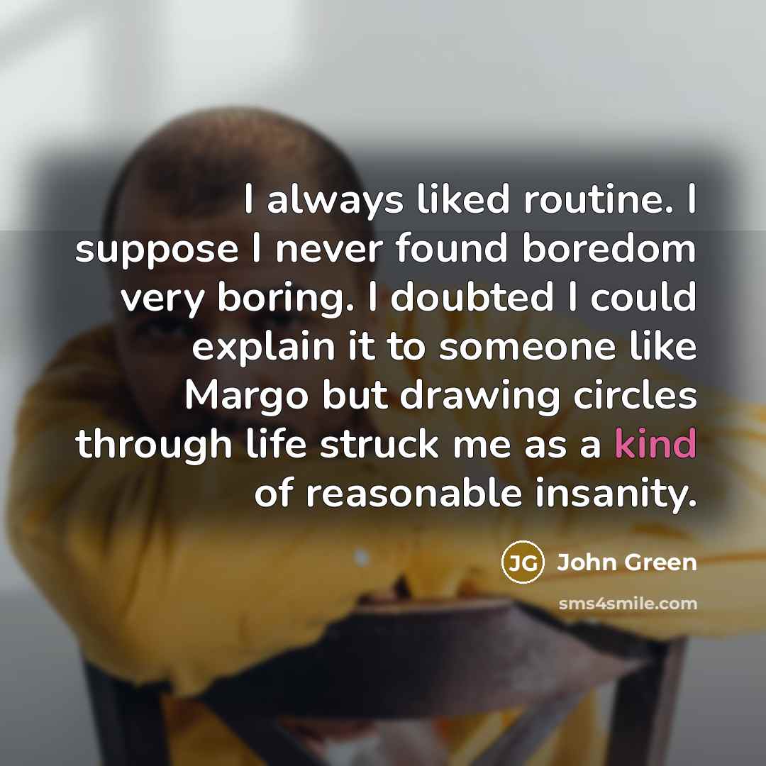 “I always liked routine. I suppose I never found boredom very boring. I doubted I could explain it to someone like Margo but drawing circles through life struck me as a kind of reasonable insanity.” quote by John Green