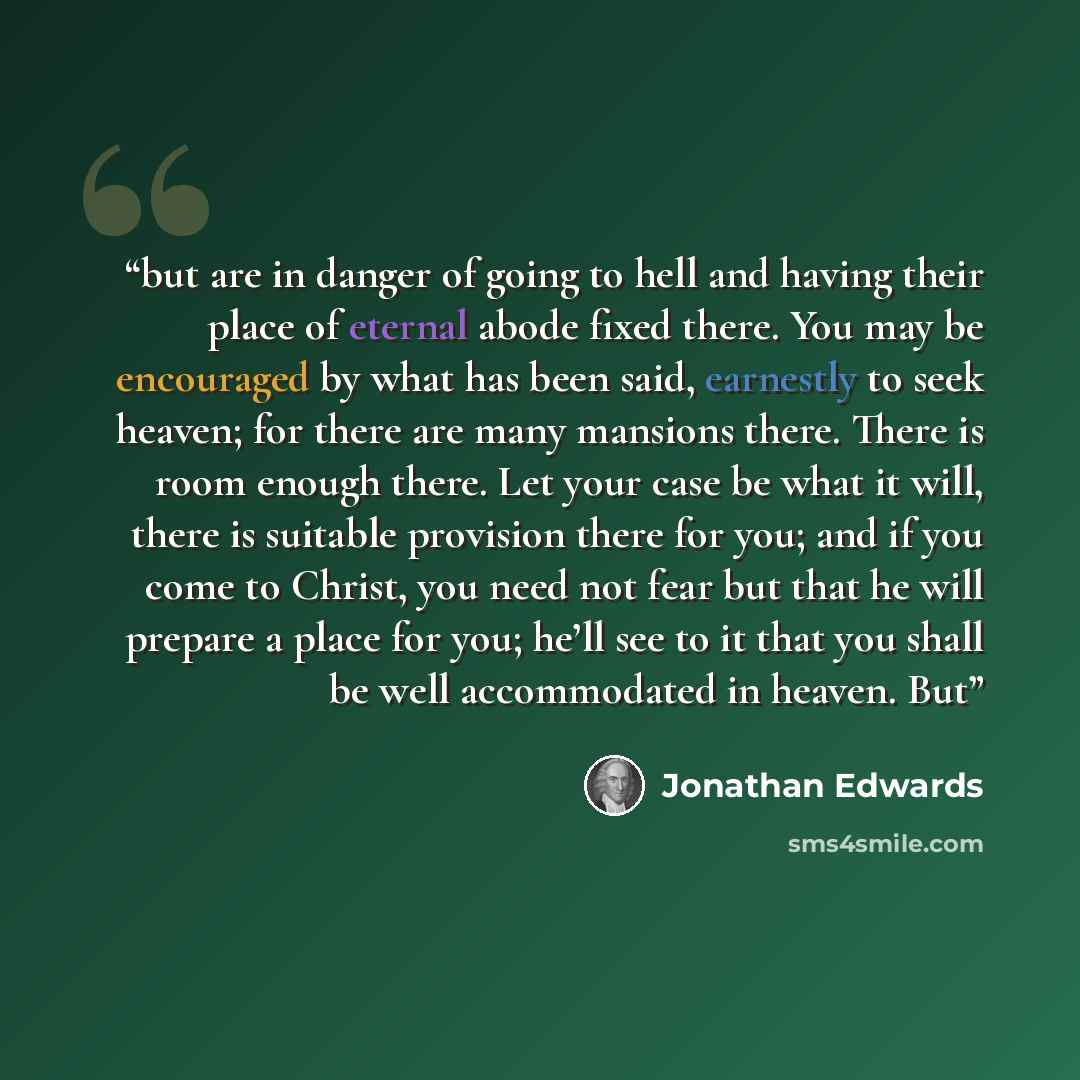 “but are in danger of going to hell and having their place of eternal abode fixed there. You may be encouraged by what has been said, earnestly to seek heaven; for there are many mansions there. There is room enough there. Let your case be what it will, there is suitable provision there for you…” quote by Jonathan Edwards