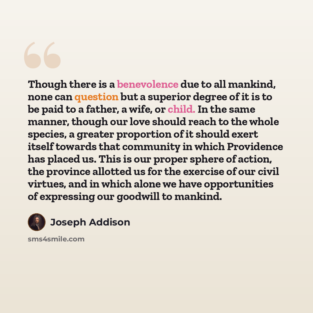 “Though there is a benevolence due to all mankind, none can question but a superior degree of it is to be paid to a father, a wife, or child. In the same manner, though our love should reach to the whole species, a greater proportion of it should exert itself towards that community in which…” quote by Joseph Addison