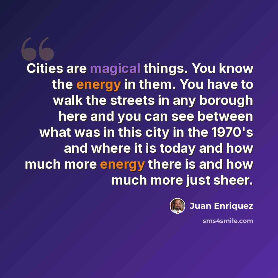 “Cities are magical things. You know the energy in them. You have to walk the streets in any borough here and you can see between what was in this city in the 1970's and where it is today and how much more energy there is and how much more just sheer.” quote by Juan Enriquez