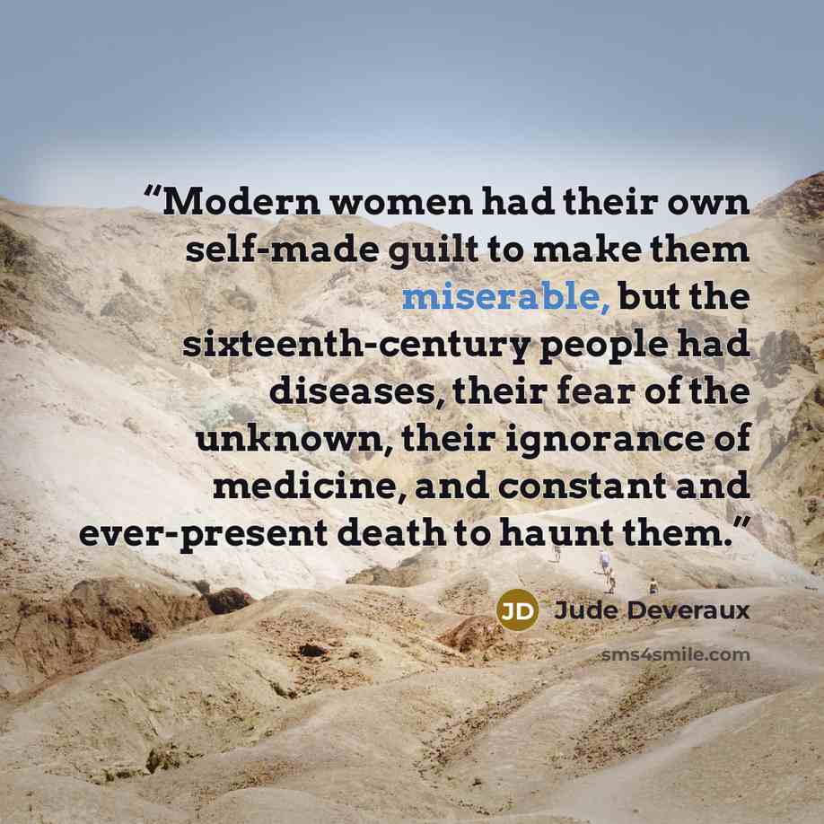 “Modern women had their own self-made guilt to make them miserable, but the sixteenth-century people had diseases, their fear of the unknown, their ignorance of medicine, and constant and ever-present death to haunt them.” quote by Jude Deveraux