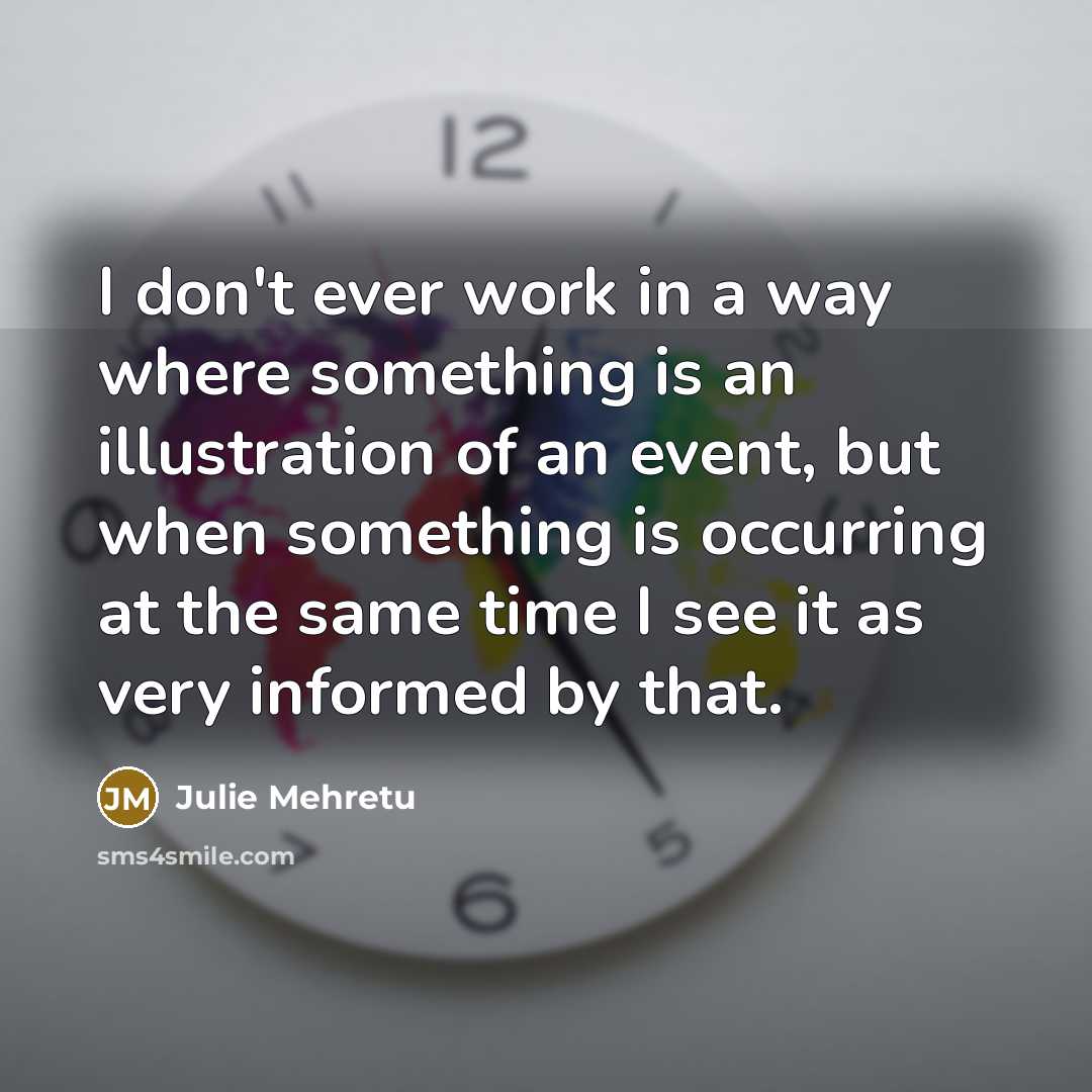 “I don't ever work in a way where something is an illustration of an event, but when something is occurring at the same time I see it as very informed by that.” quote by Julie Mehretu