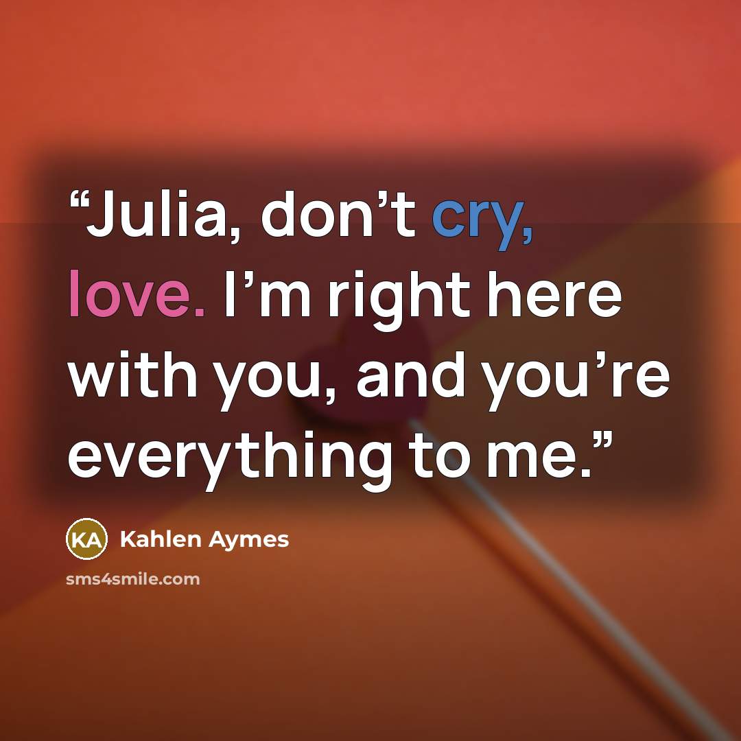 “Julia, don't cry, love. I'm right here with you, and you're everything to me.” quote by Kahlen Aymes