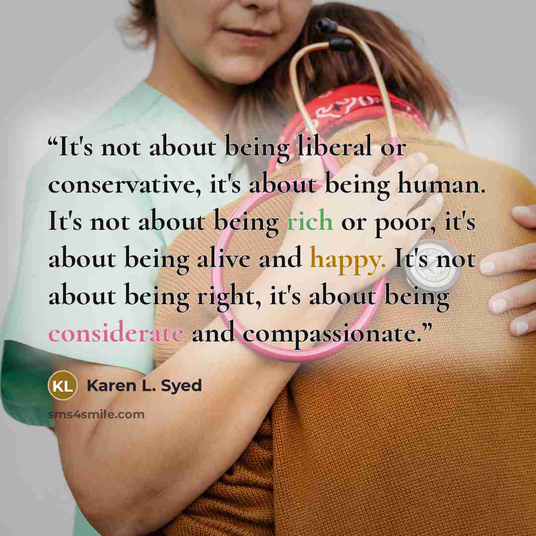 “It's not about being liberal or conservative, it's about being human. It's not about being rich or poor, it's about being alive and happy. It's not about being right, it's about being considerate and compassionate.” quote by Karen L. Syed