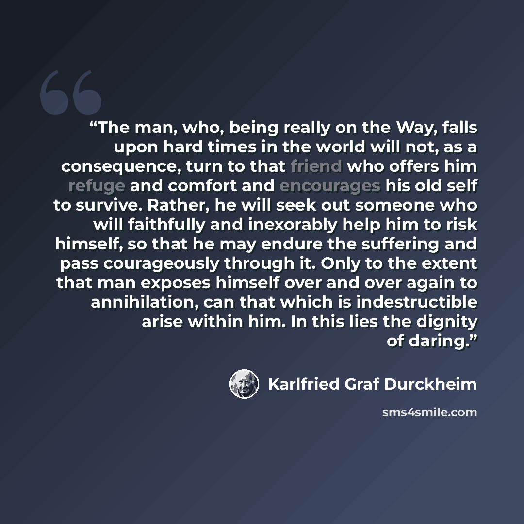 “The man, who, being really on the Way, falls upon hard times in the world will not, as a consequence, turn to that friend who offers him refuge and comfort and encourages his old self to survive. Rather, he will seek out someone who will faithfully and inexorably help him to risk himself, so that…” quote by Karlfried Graf Durckheim