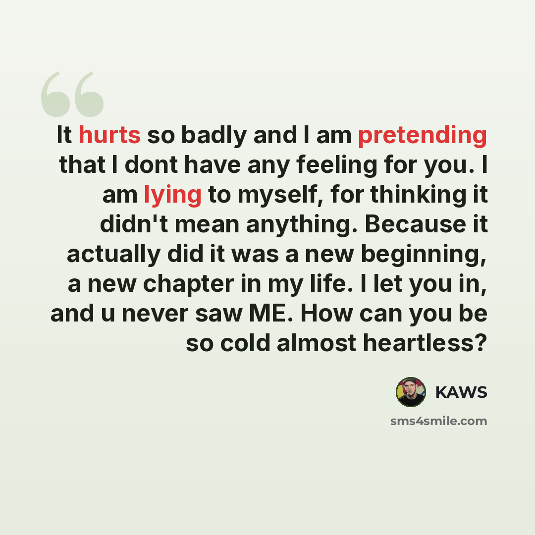 “It hurts so badly and I am pretending that I dont have any feeling for you. I am lying to myself, for thinking it didn't mean anything. Because it actually did it was a new beginning, a new chapter in my life. I let you in, and u never saw ME. How can you be so cold almost heartless?” quote by KAwS