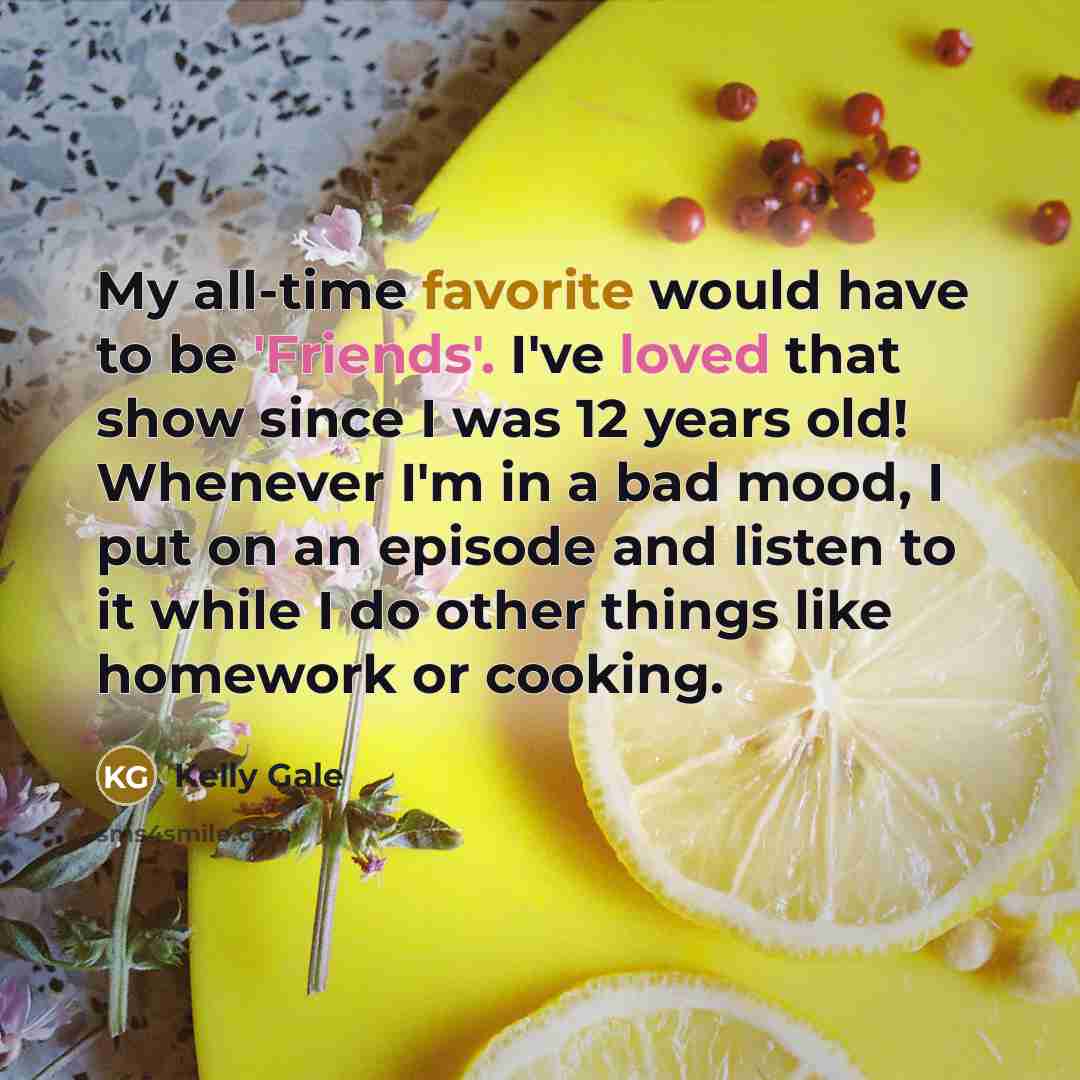 “My all-time favorite would have to be 'Friends'. I've loved that show since I was 12 years old! Whenever I'm in a bad mood, I put on an episode and listen to it while I do other things like homework or cooking.” quote by Kelly Gale