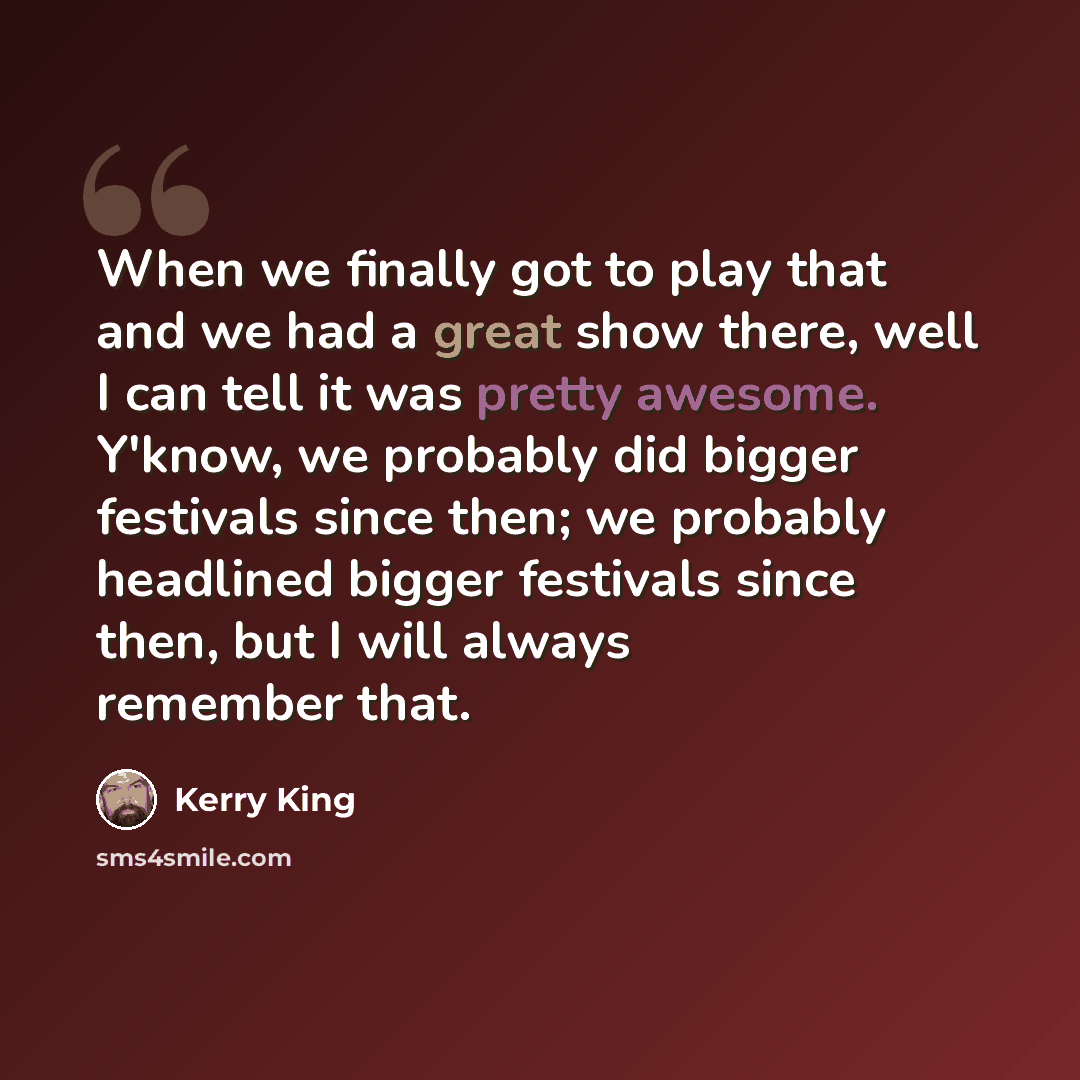 “When we finally got to play that and we had a great show there, well I can tell it was pretty awesome. Y'know, we probably did bigger festivals since then; we probably headlined bigger festivals since then, but I will always remember that.” quote by Kerry King
