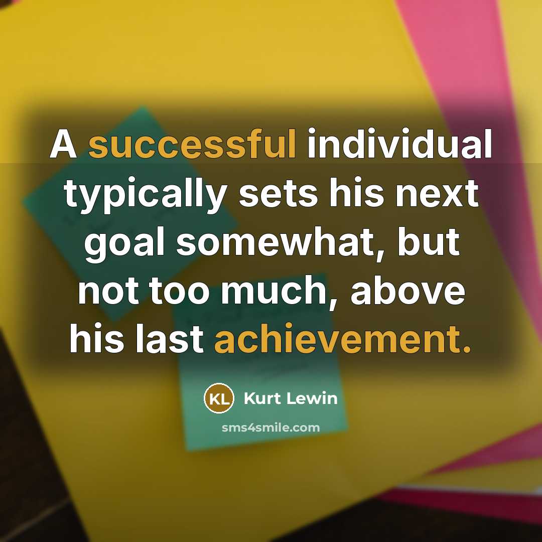 “A successful individual typically sets his next goal somewhat, but not too much, above his last achievement.” quote by Kurt Lewin