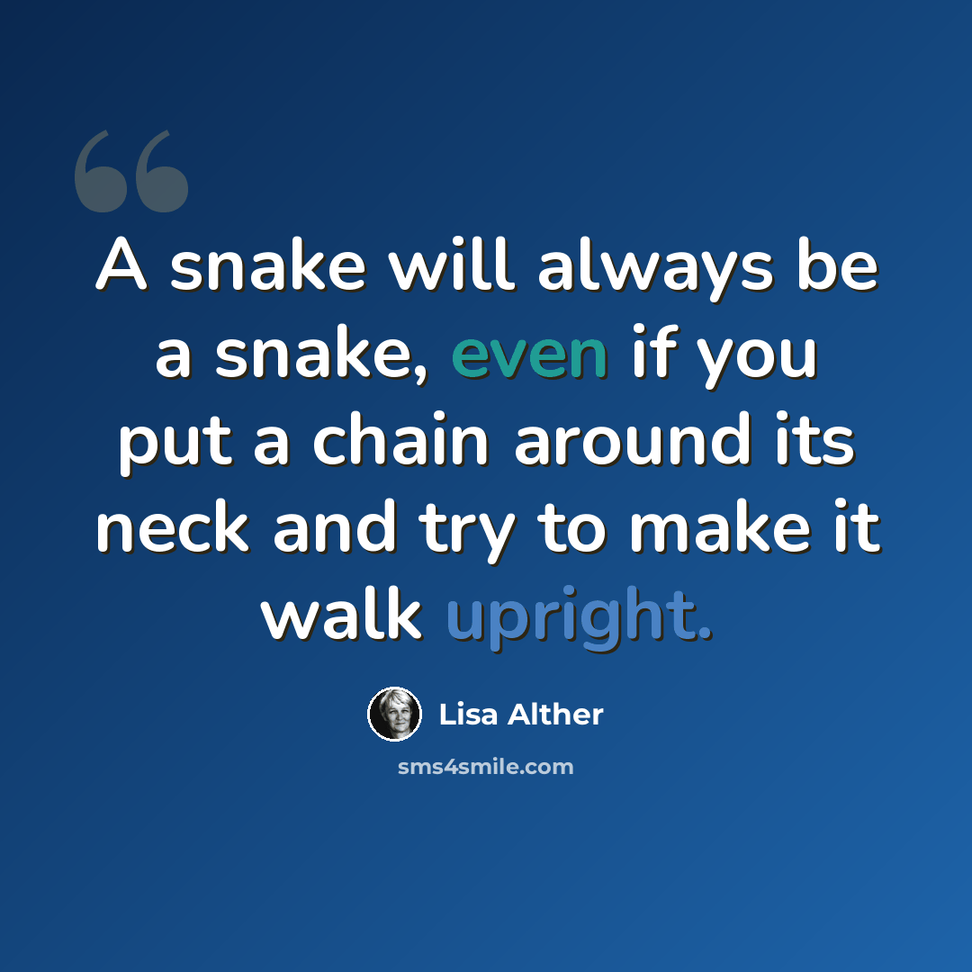 “A snake will always be a snake, even if you put a chain around its neck and try to make it walk upright.” quote by Lisa Alther