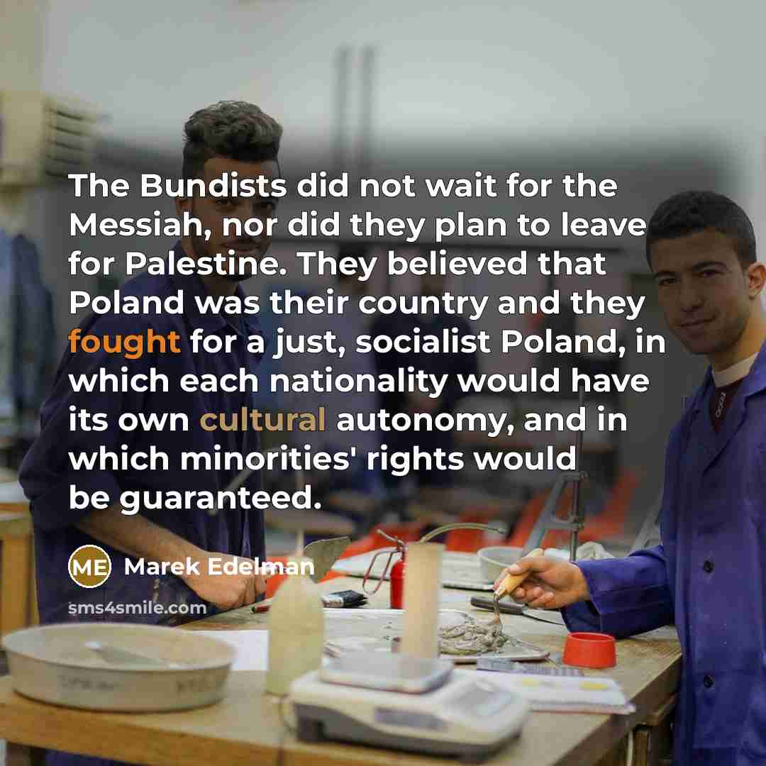 “The Bundists did not wait for the Messiah, nor did they plan to leave for Palestine. They believed that Poland was their country and they fought for a just, socialist Poland, in which each nationality would have its own cultural autonomy, and in which minorities' rights would be guaranteed.” quote by Marek Edelman