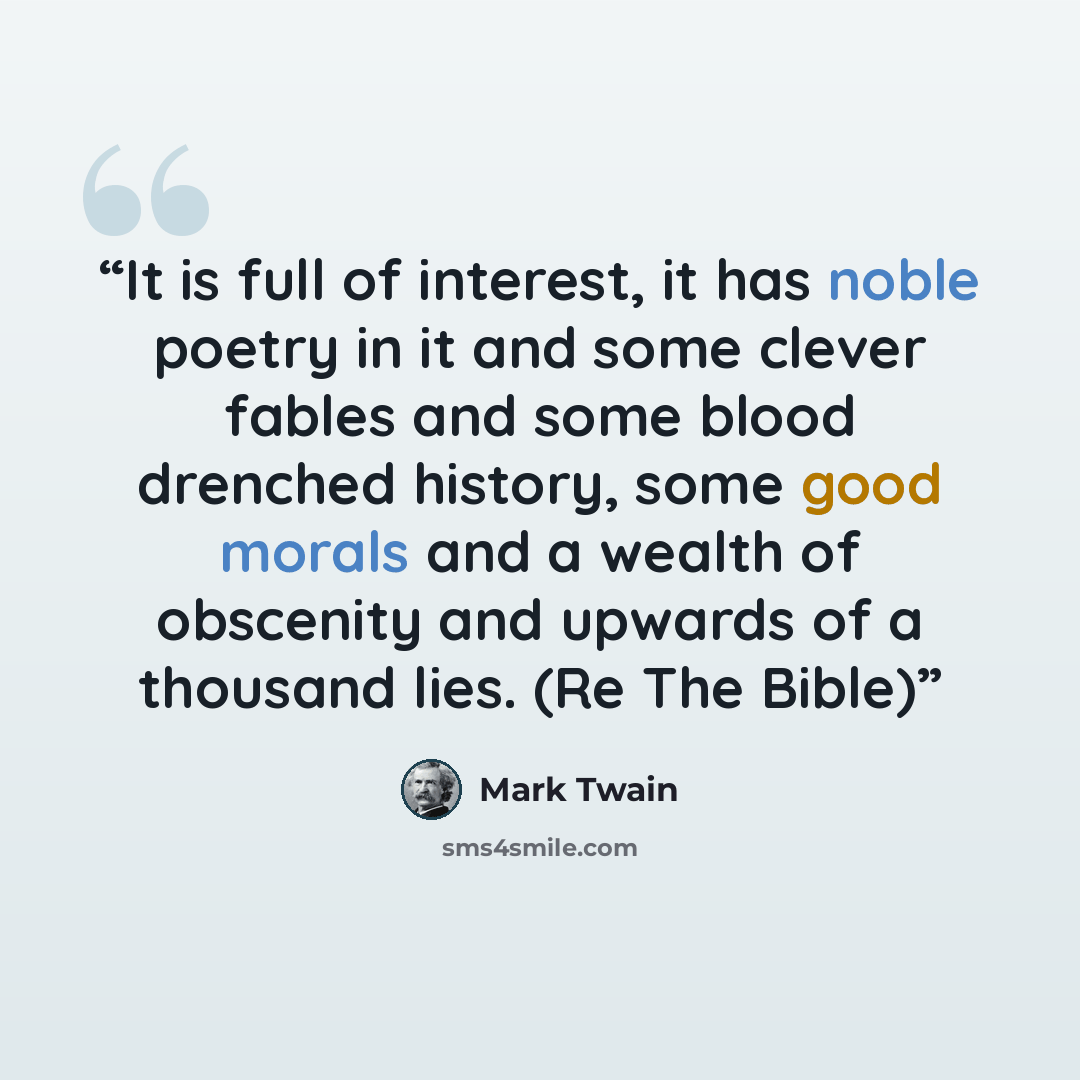 “It is full of interest, it has noble poetry in it and some clever fables and some blood drenched history, some good morals and a wealth of obscenity and upwards of a thousand lies. (Re The Bible)” quote by Mark Twain
