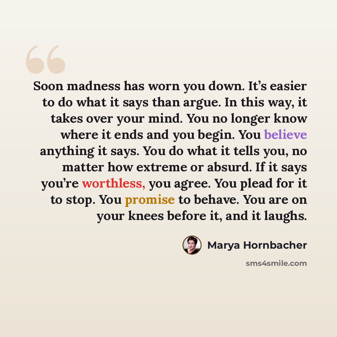“Soon madness has worn you down. It’s easier to do what it says than argue. In this way, it takes over your mind. You no longer know where it ends and you begin. You believe anything it says. You do what it tells you, no matter how extreme or absurd. If it says you’re worthless, you agree. You…” quote by Marya Hornbacher