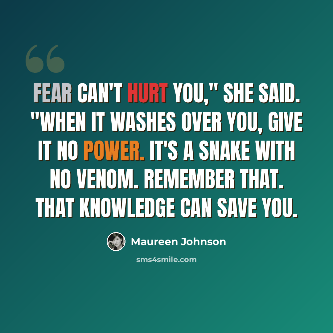 “Fear can't hurt you," she said. "When it washes over you, give it no power. It's a snake with no venom. Remember that. That knowledge can save you.” quote by Maureen Johnson