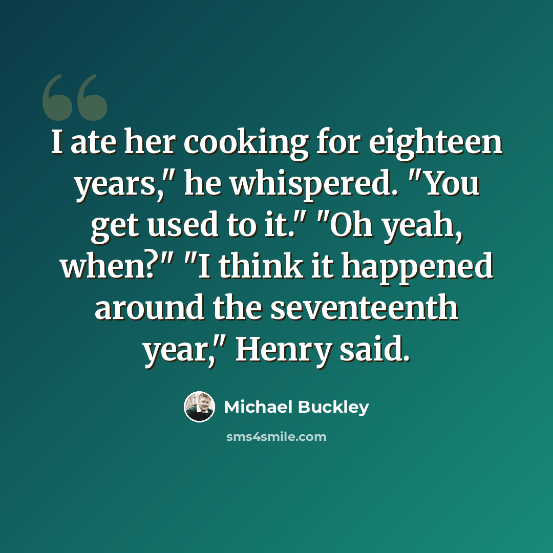 “I ate her cooking for eighteen years," he whispered. "You get used to it." "Oh yeah, when?" "I think it happened around the seventeenth year," Henry said.” quote by Michael Buckley