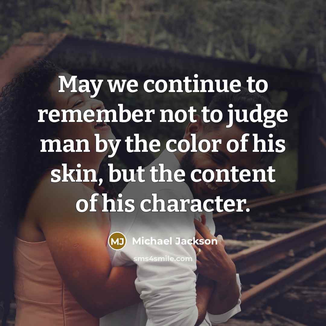 “May we continue to remember not to judge man by the color of his skin, but the content of his character.” quote by Michael Jackson