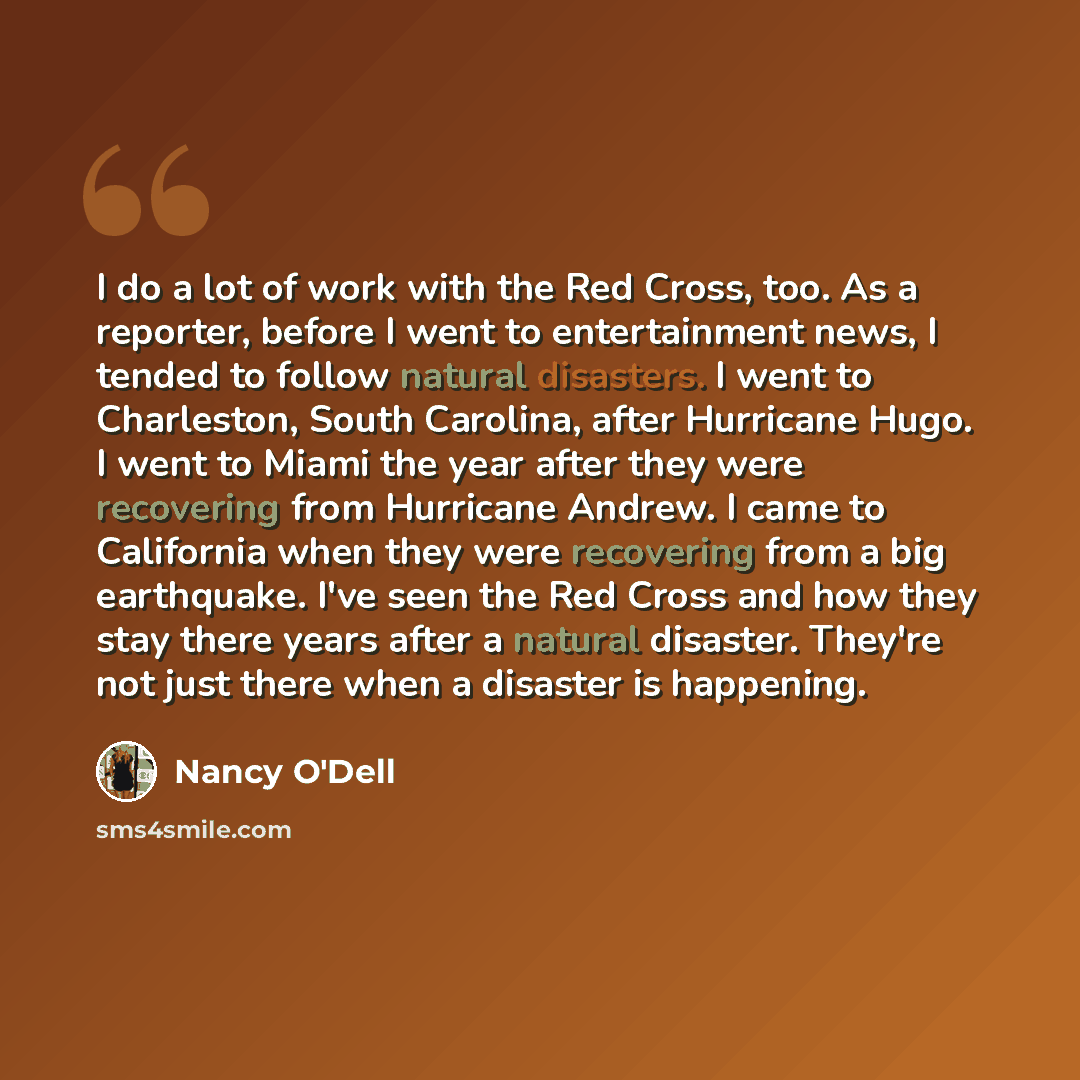 “I do a lot of work with the Red Cross, too. As a reporter, before I went to entertainment news, I tended to follow natural disasters. I went to Charleston, South Carolina, after Hurricane Hugo. I went to Miami the year after they were recovering from Hurricane Andrew. I came to California when…” quote by Nancy O'Dell