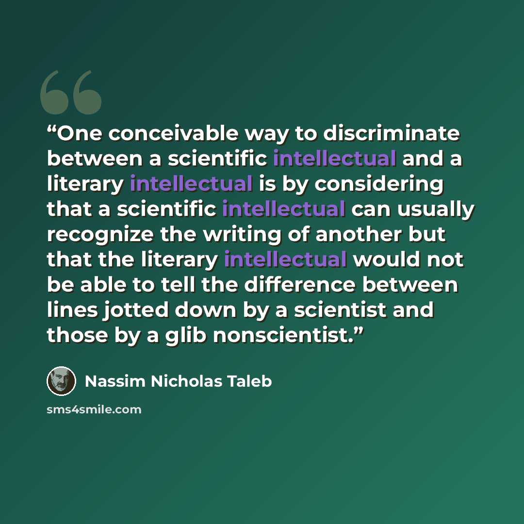 “One conceivable way to discriminate between a scientific intellectual and a literary intellectual is by considering that a scientific intellectual can usually recognize the writing of another but that the literary intellectual would not be able to tell the difference between lines jotted down by a…” quote by Nassim Nicholas Taleb