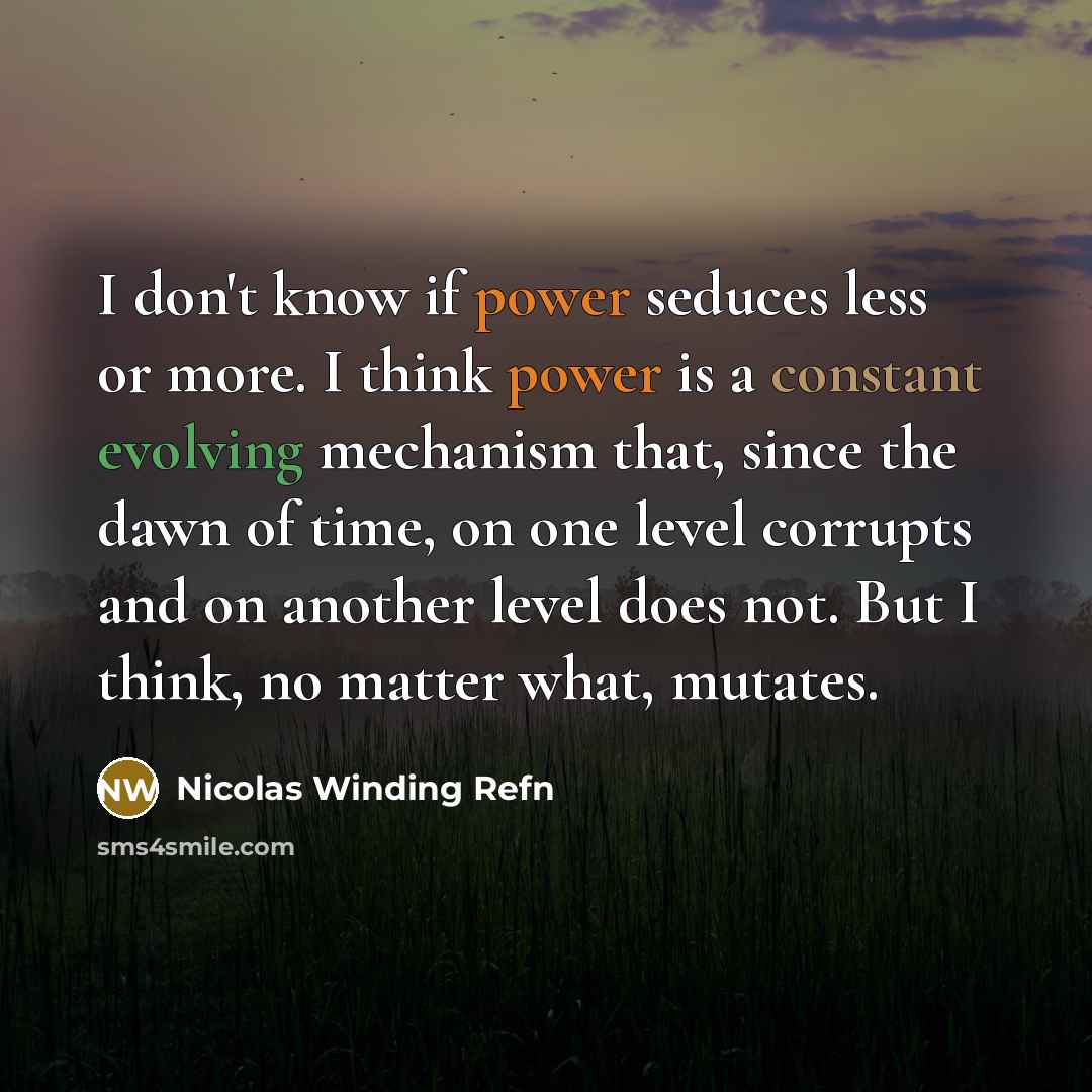 “I don't know if power seduces less or more. I think power is a constant evolving mechanism that, since the dawn of time, on one level corrupts and on another level does not. But I think, no matter what, mutates.” quote by Nicolas Winding Refn