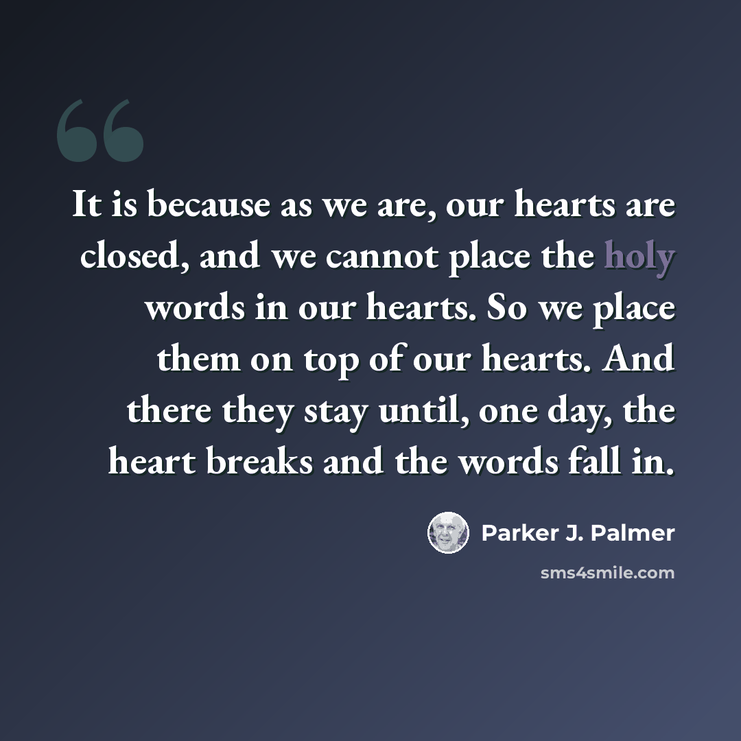“It is because as we are, our hearts are closed, and we cannot place the holy words in our hearts. So we place them on top of our hearts. And there they stay until, one day, the heart breaks and the words fall in.” quote by Parker J. Palmer