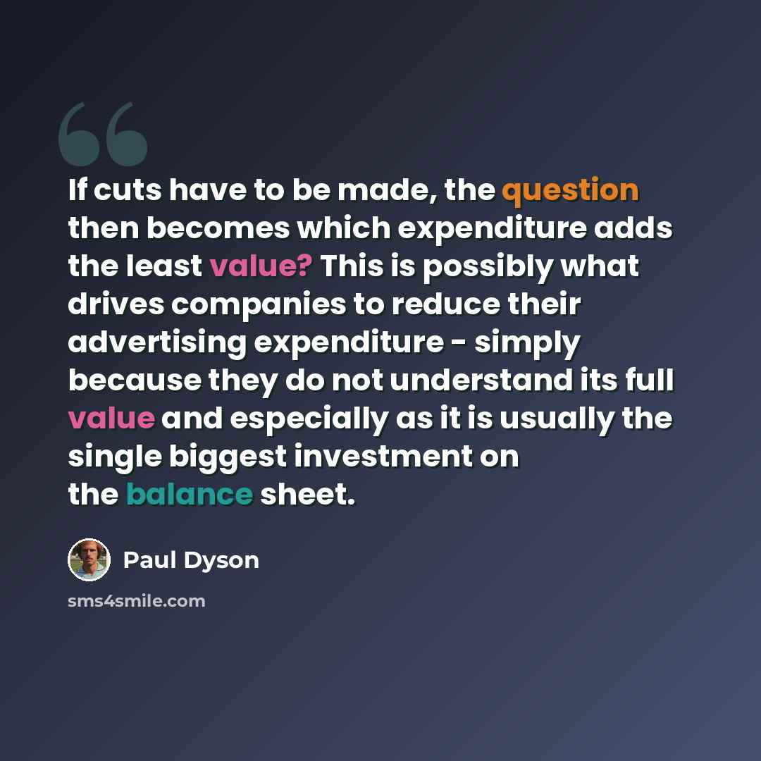 “If cuts have to be made, the question then becomes which expenditure adds the least value? This is possibly what drives companies to reduce their advertising expenditure - simply because they do not understand its full value and especially as it is usually the single biggest investment on the…” quote by Paul Dyson
