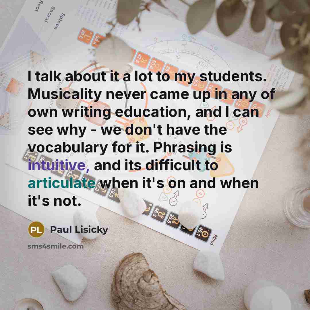 “I talk about it a lot to my students. Musicality never came up in any of own writing education, and I can see why - we don't have the vocabulary for it. Phrasing is intuitive, and its difficult to articulate when it's on and when it's not.” quote by Paul Lisicky