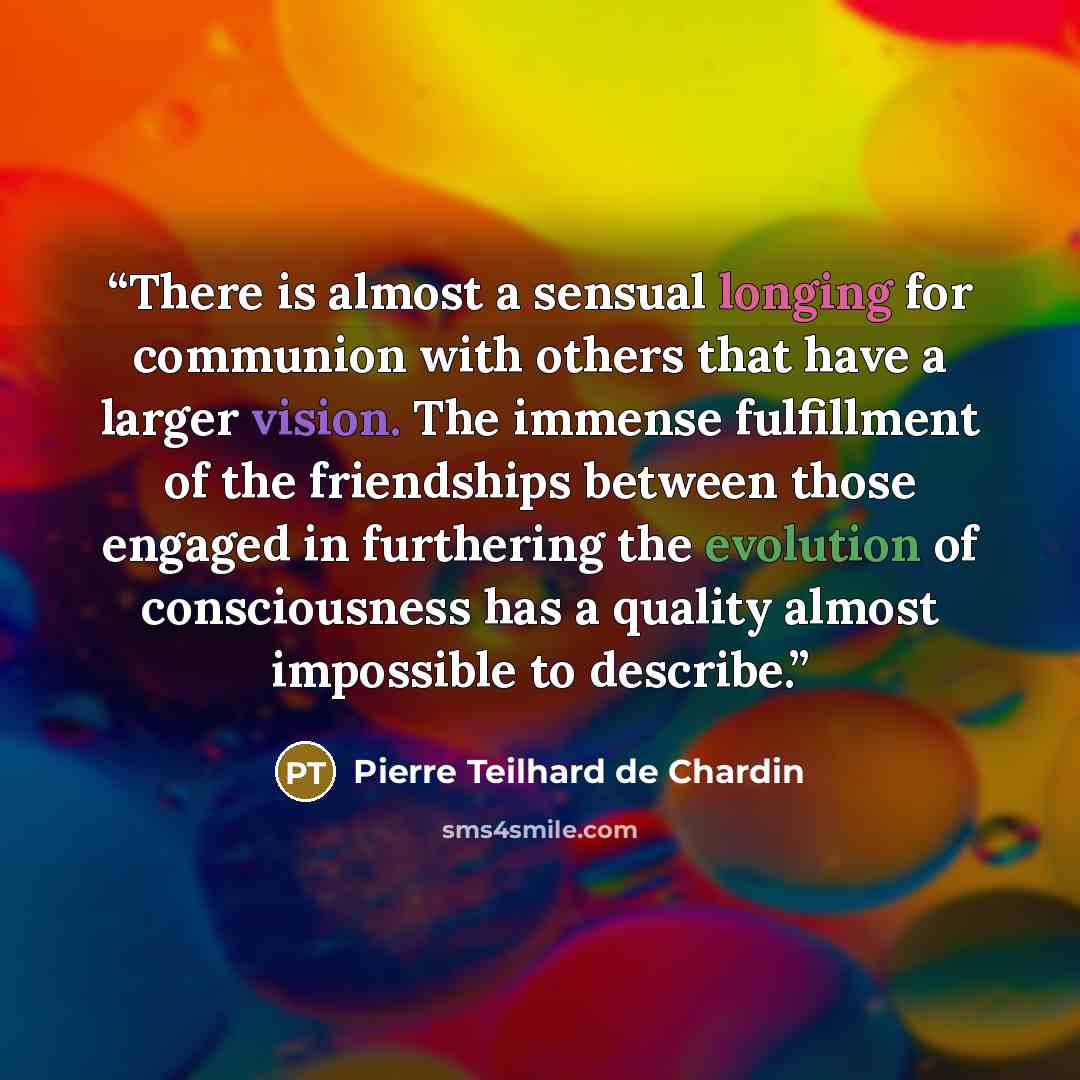 “There is almost a sensual longing for communion with others that have a larger vision. The immense fulfillment of the friendships between those engaged in furthering the evolution of consciousness has a quality almost impossible to describe.” quote by Pierre Teilhard de Chardin
