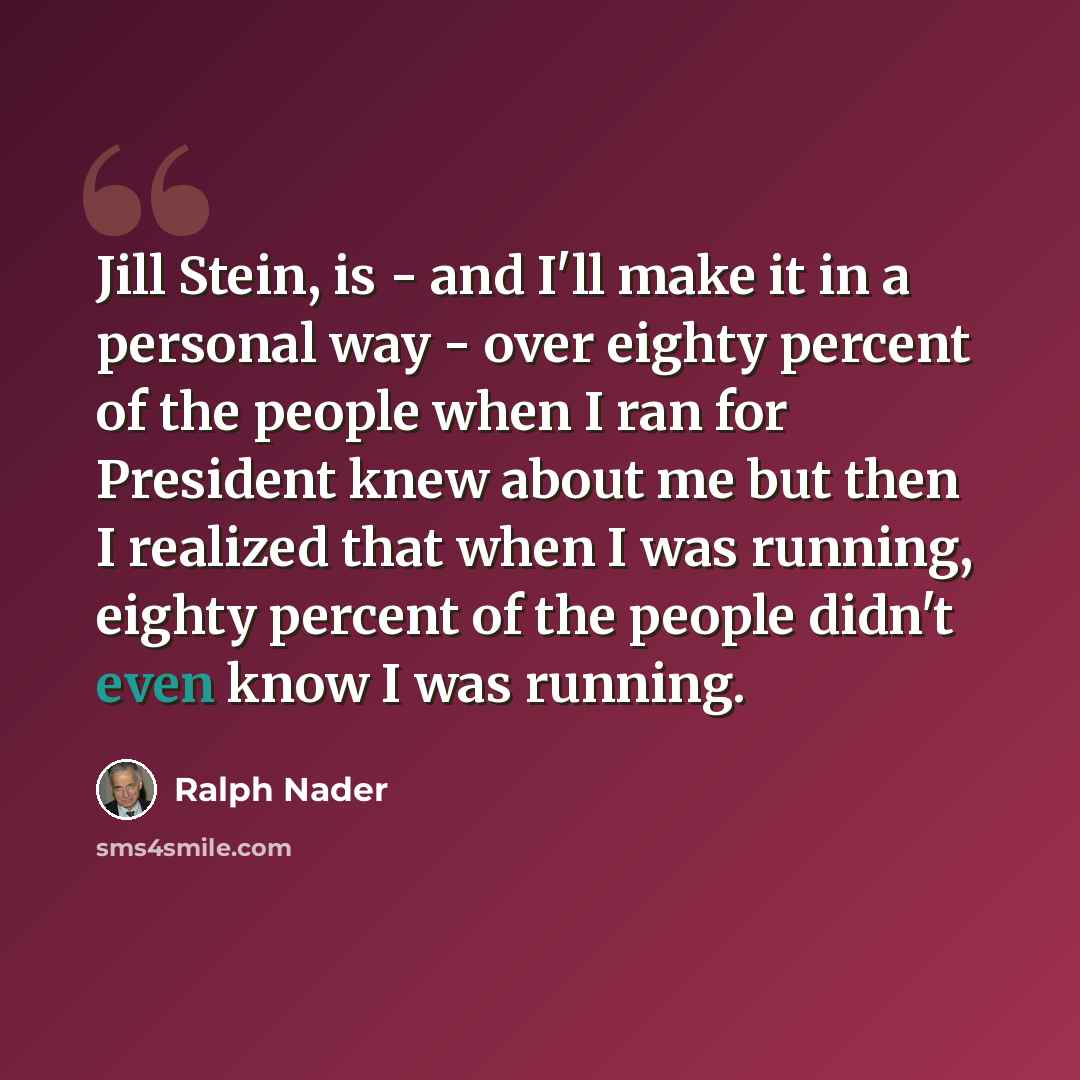 “Jill Stein, is - and I'll make it in a personal way - over eighty percent of the people when I ran for President knew about me but then I realized that when I was running, eighty percent of the people didn't even know I was running.” quote by Ralph Nader